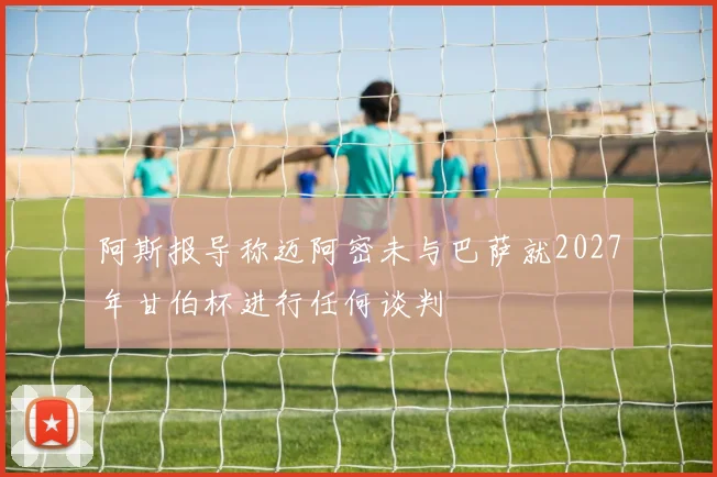 阿斯报导称迈阿密未与巴萨就2027年甘伯杯进行任何谈判