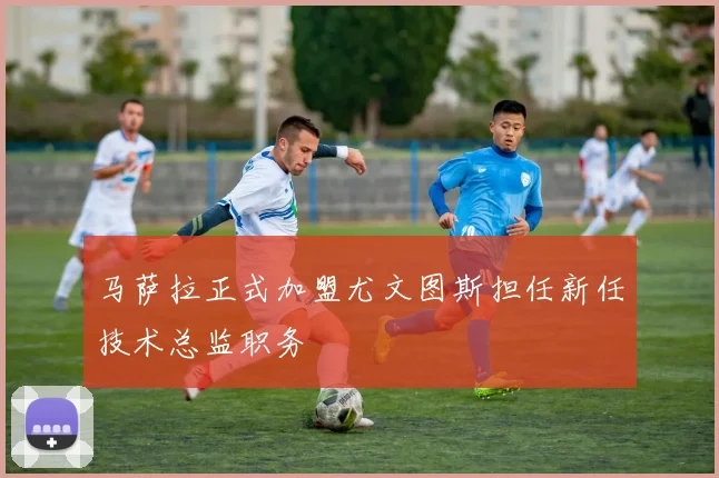 马萨拉正式加盟尤文图斯担任新任技术总监职务