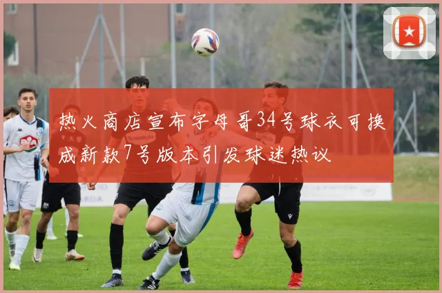 热火商店宣布字母哥34号球衣可换成新款7号版本引发球迷热议