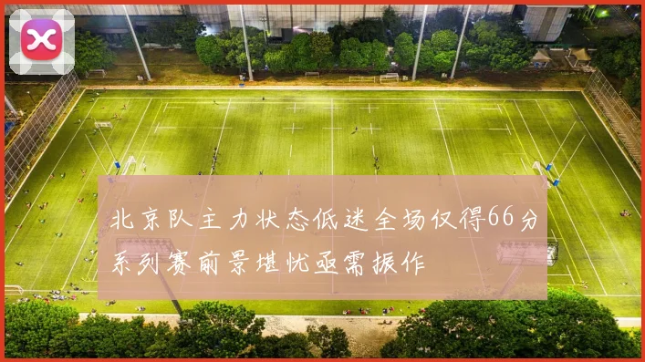 北京队主力状态低迷全场仅得66分系列赛前景堪忧亟需振作