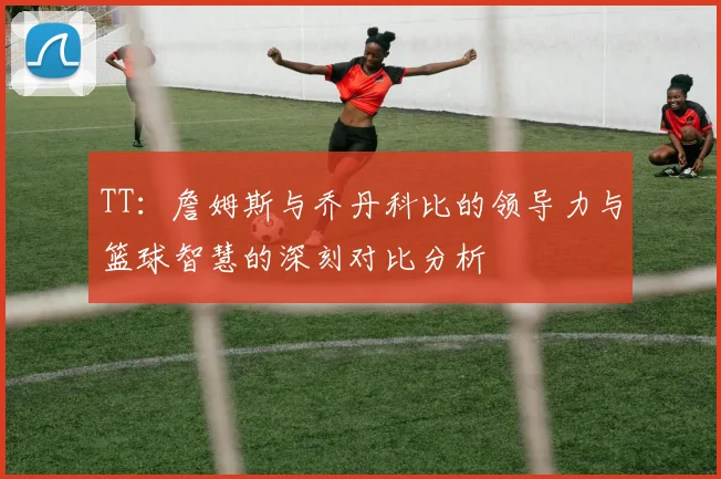 TT：詹姆斯与乔丹科比的领导力与篮球智慧的深刻对比分析