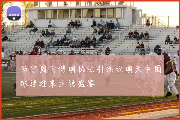 马宁周飞傅明执法引热议明天中国球迷迎来主场盛宴