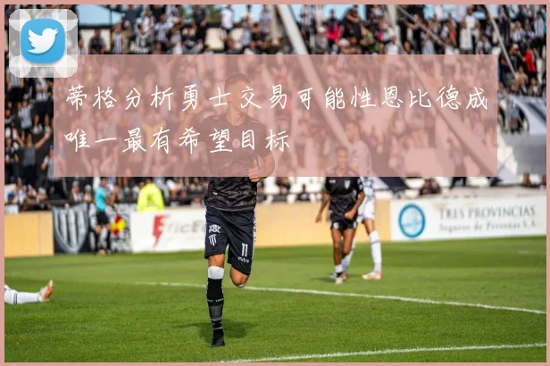 蒂格分析勇士交易可能性恩比德成唯一最有希望目标