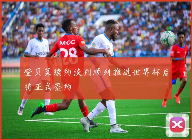 登贝莱续约谈判顺利推进世界杯后将正式签约