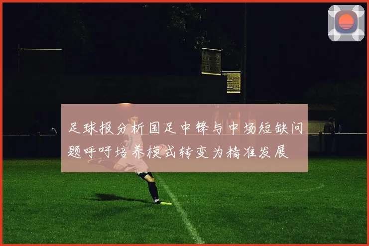 足球报分析国足中锋与中场短缺问题呼吁培养模式转变为精准发展