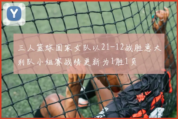 三人篮球国家女队以21-12战胜意大利队小组赛战绩更新为1胜1负