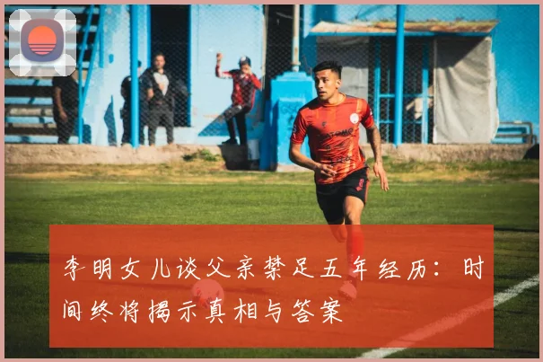 李明女儿谈父亲禁足五年经历：时间终将揭示真相与答案