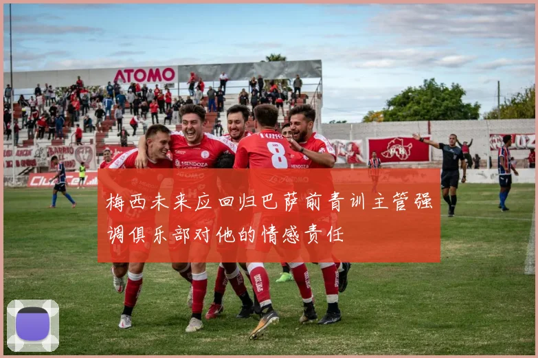 梅西未来应回归巴萨前青训主管强调俱乐部对他的情感责任
