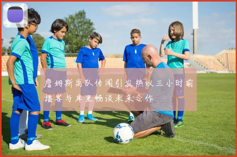 詹姆斯离队传闻引发热议三小时前播客与库里畅谈未来合作