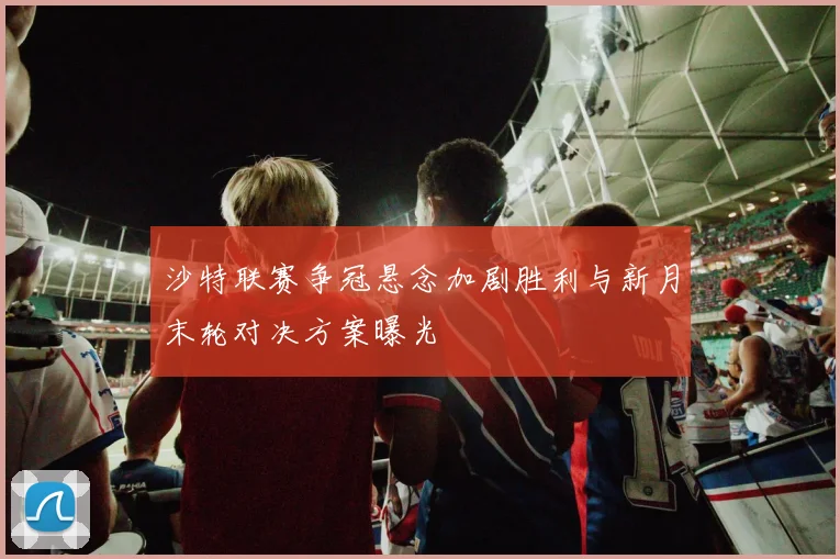 沙特联赛争冠悬念加剧胜利与新月末轮对决方案曝光