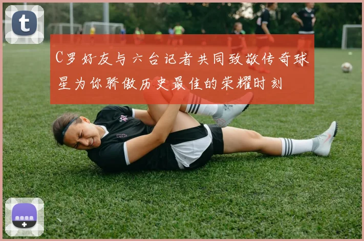 C罗好友与六台记者共同致敬传奇球星为你骄傲历史最佳的荣耀时刻