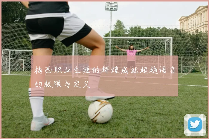 梅西职业生涯的辉煌成就超越语言的极限与定义