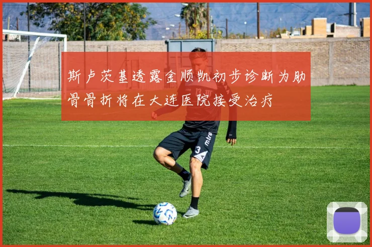 斯卢茨基透露金顺凯初步诊断为肋骨骨折将在大连医院接受治疗